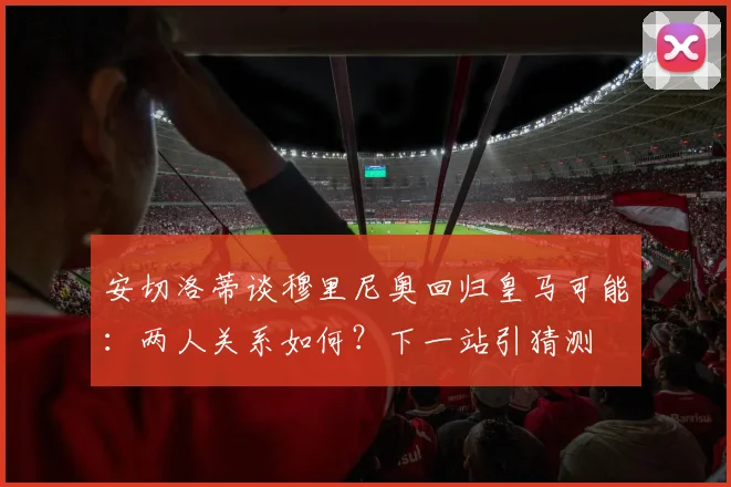 安切洛蒂谈穆里尼奥回归皇马可能：两人关系如何？下一站引猜测