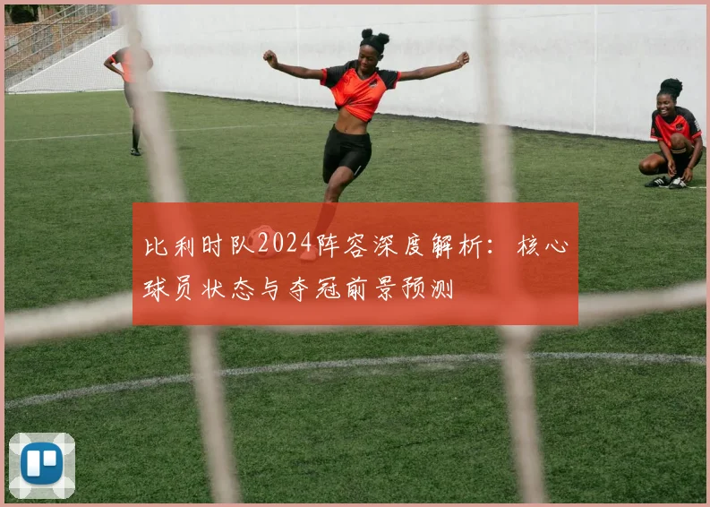 比利时队2024阵容深度解析:核心球员状态与夺冠前景预测