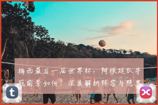 梅西最后一届世界杯，阿根廷队夺冠前景如何？深度解析阵容与隐患