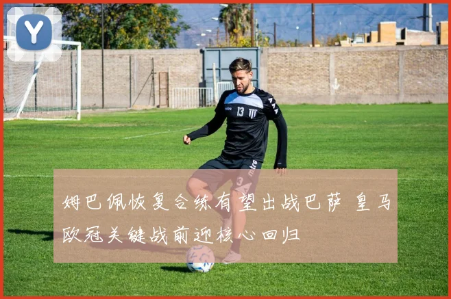 姆巴佩恢复合练有望出战巴萨 皇马欧冠关键战前迎核心回归