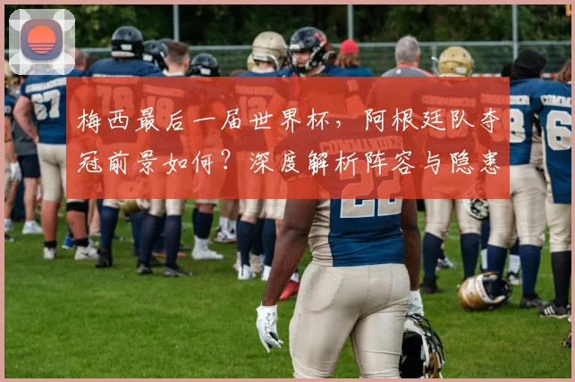 梅西最后一届世界杯，阿根廷队夺冠前景如何？深度解析阵容与隐患