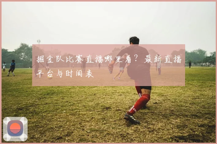 掘金队比赛直播哪里看？最新直播平台与时间表