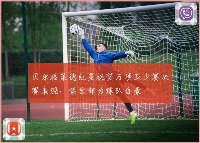 贝尔格莱德红星祝贺万项亚少赛决赛表现，俱乐部为球队自豪