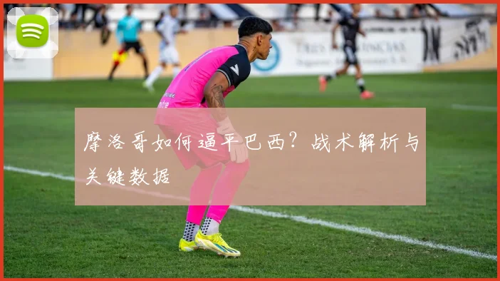 摩洛哥如何逼平巴西？战术解析与关键数据