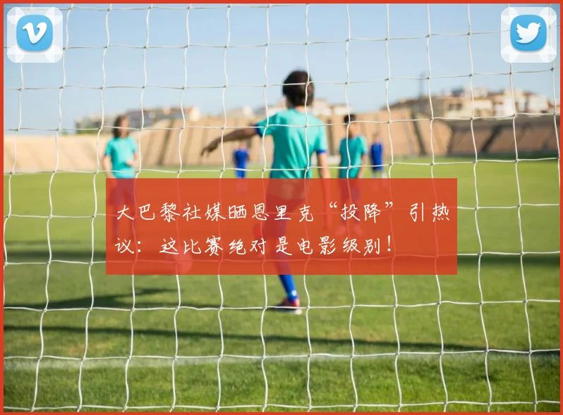 大巴黎社媒晒恩里克“投降”引热议:这比赛绝对是电影级别!