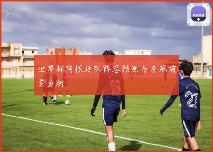 世界杯阿根廷队阵容预测与夺冠前景分析